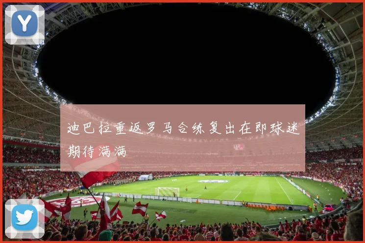 迪巴拉重返罗马合练复出在即球迷期待满满