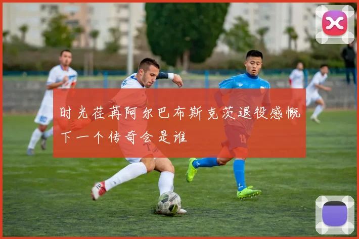 时光荏苒阿尔巴布斯克茨退役感慨下一个传奇会是谁