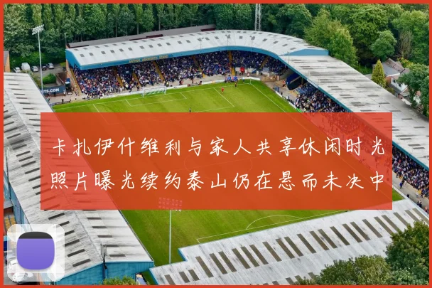 卡扎伊什维利与家人共享休闲时光照片曝光续约泰山仍在悬而未决中