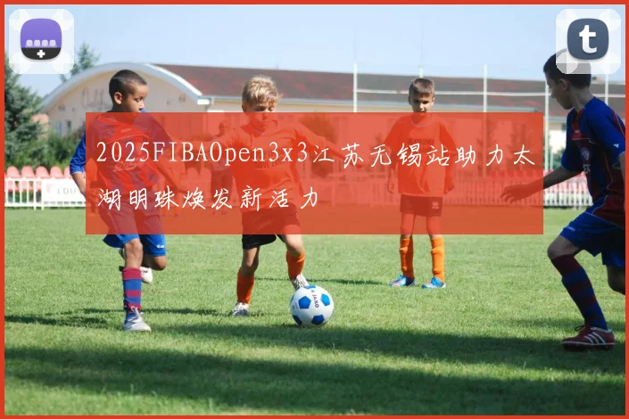 2025FIBAOpen3x3江苏无锡站助力太湖明珠焕发新活力