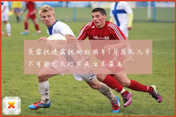 莫雷托透露托纳利明年1月离队几乎不可能尤文对其关注度最高