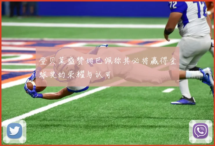 登贝莱盛赞姆巴佩称其必将赢得金球奖的荣耀与认可