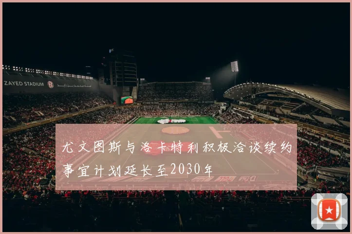 尤文图斯与洛卡特利积极洽谈续约事宜计划延长至2030年