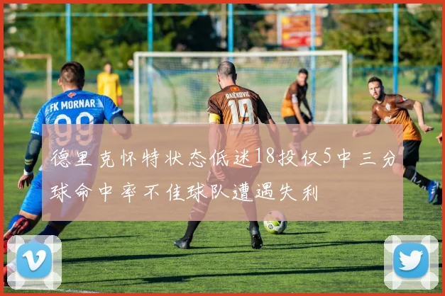 德里克怀特状态低迷18投仅5中三分球命中率不佳球队遭遇失利