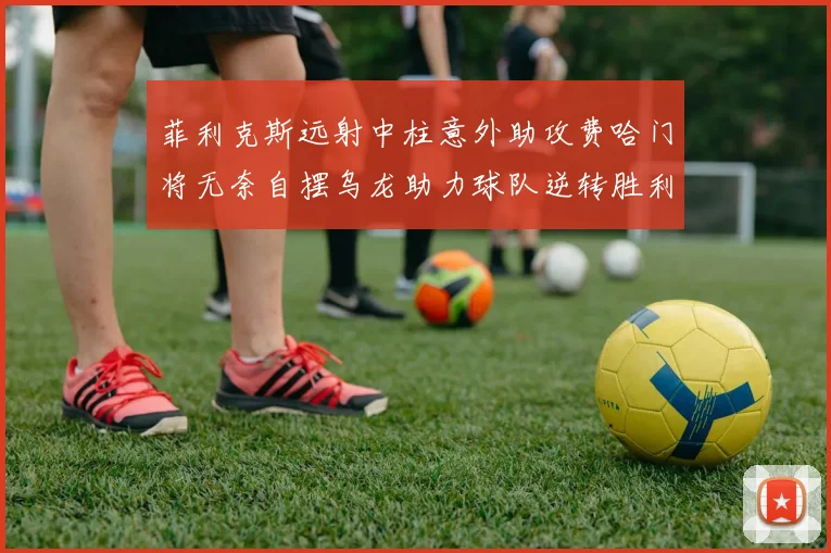 菲利克斯远射中柱意外助攻费哈门将无奈自摆乌龙助力球队逆转胜利
