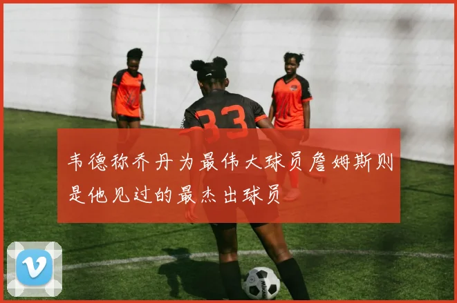韦德称乔丹为最伟大球员詹姆斯则是他见过的最杰出球员
