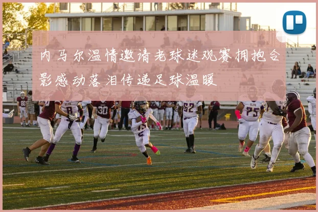 内马尔温情邀请老球迷观赛拥抱合影感动落泪传递足球温暖