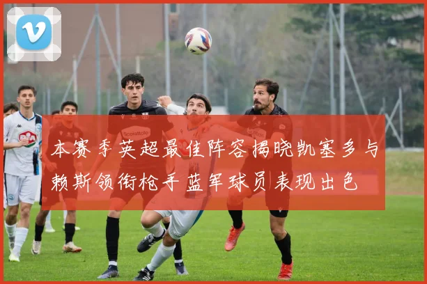 本赛季英超最佳阵容揭晓凯塞多与赖斯领衔枪手蓝军球员表现出色