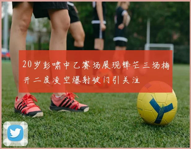20岁彭啸中乙赛场展现锋芒三场梅开二度凌空爆射破门引关注