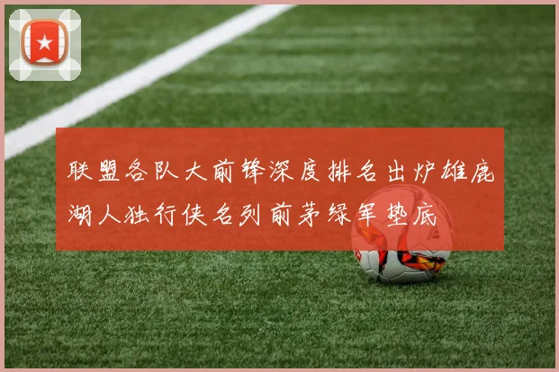 联盟各队大前锋深度排名出炉雄鹿湖人独行侠名列前茅绿军垫底