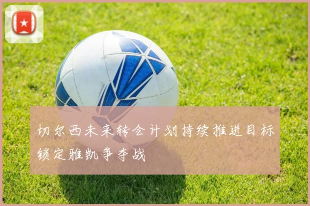 切尔西未来转会计划持续推进目标锁定雅凯争夺战