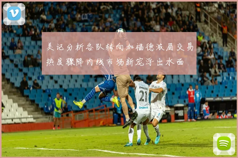 美记分析各队转向加福德浓眉交易热度骤降内线市场新宠浮出水面