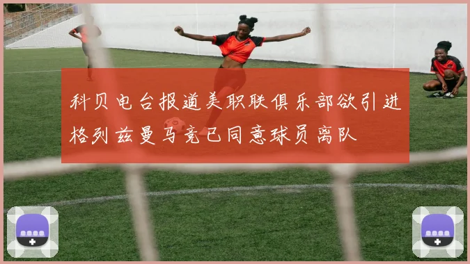 科贝电台报道美职联俱乐部欲引进格列兹曼马竞已同意球员离队