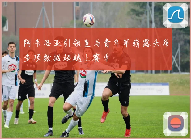 阿韦洛亚引领皇马青年军崭露头角多项数据超越上赛季