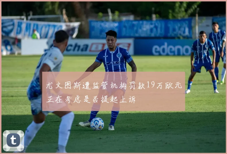 尤文图斯遭监管机构罚款19万欧元正在考虑是否提起上诉