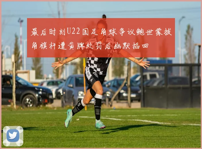 最后时刻U22国足角球争议鲍世蒙拔角旗杆遭黄牌处罚后幽默插回
