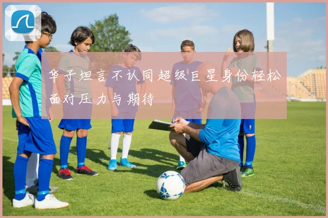 华子坦言不认同超级巨星身份轻松面对压力与期待