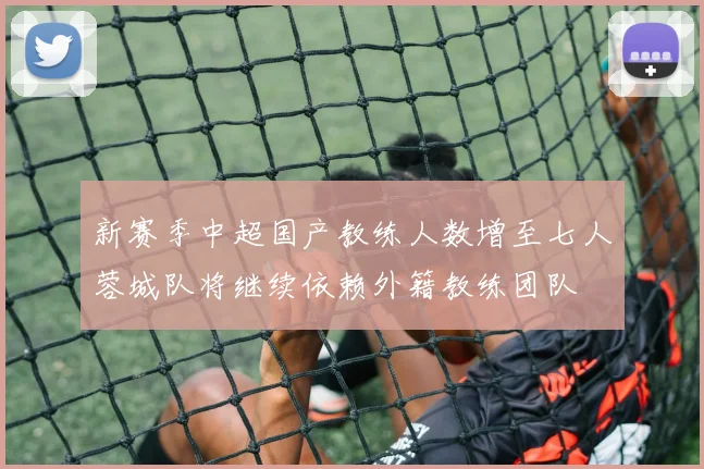 新赛季中超国产教练人数增至七人蓉城队将继续依赖外籍教练团队