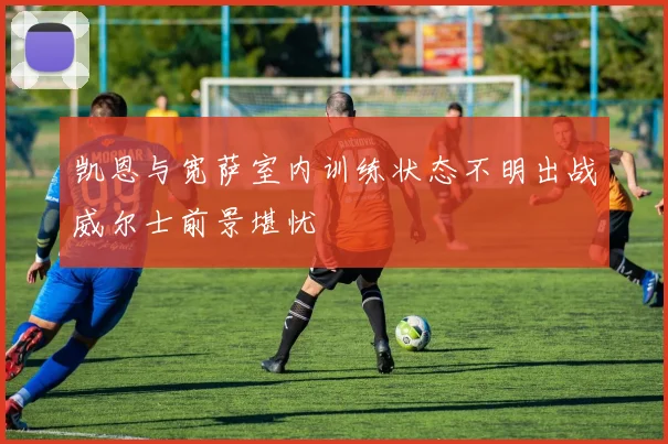 凯恩与宽萨室内训练状态不明出战威尔士前景堪忧