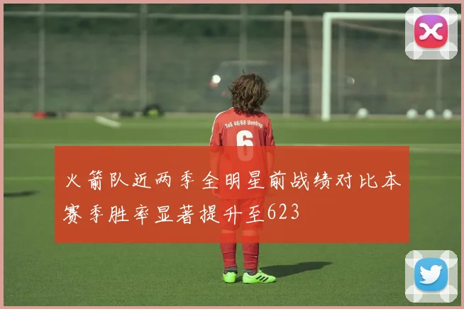 火箭队近两季全明星前战绩对比本赛季胜率显著提升至623