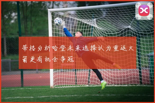 蒂格分析哈登未来选择认为重返火箭更有机会争冠