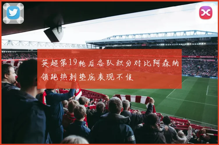 英超第19轮后各队积分对比阿森纳领跑热刺垫底表现不佳