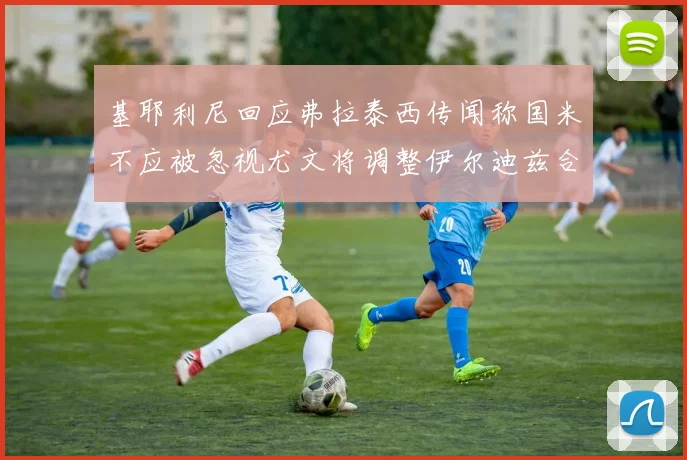 基耶利尼回应弗拉泰西传闻称国米不应被忽视尤文将调整伊尔迪兹合同内容