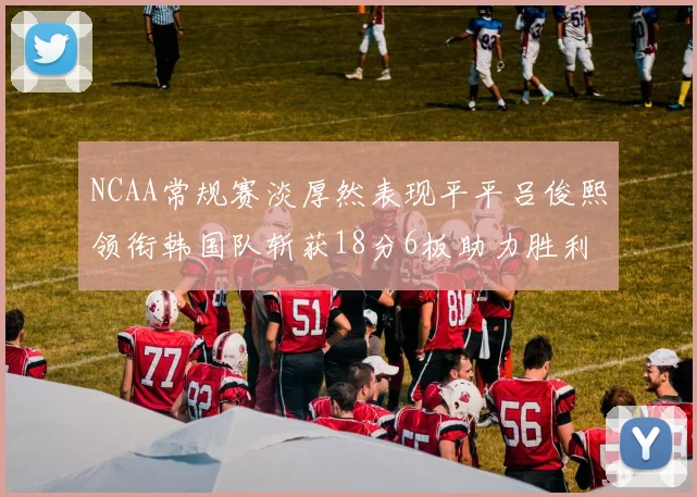 NCAA常规赛淡厚然表现平平吕俊熙领衔韩国队斩获18分6板助力胜利