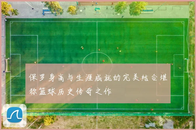 保罗身高与生涯成就的完美结合堪称篮球历史传奇之作