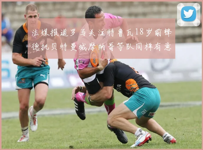 法媒报道罗马关注特鲁瓦18岁前锋德托贝特曼城摩纳哥等队同样有意