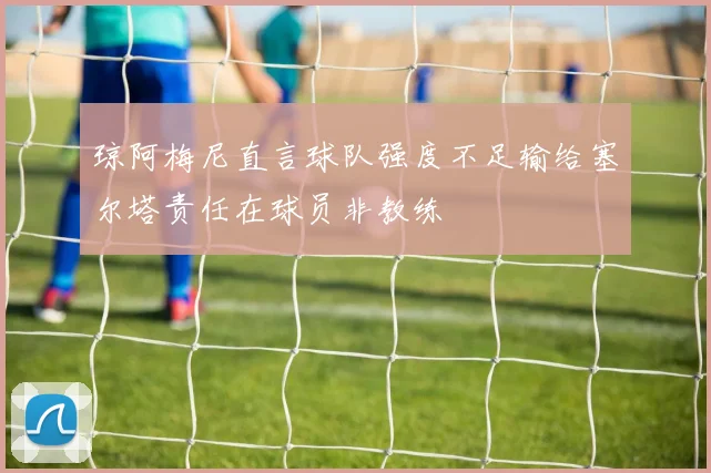 琼阿梅尼直言球队强度不足输给塞尔塔责任在球员非教练