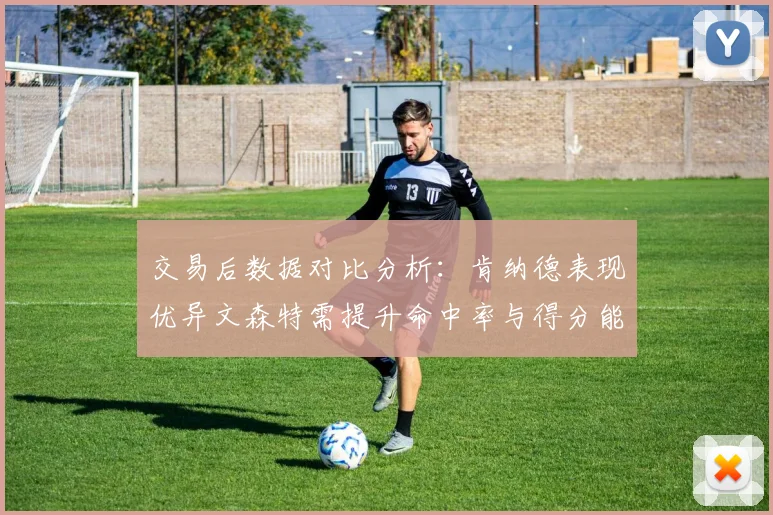 交易后数据对比分析：肯纳德表现优异文森特需提升命中率与得分能力