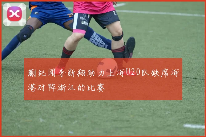 蒯纪闻李新翔助力上海U20队缺席海港对阵浙江的比赛