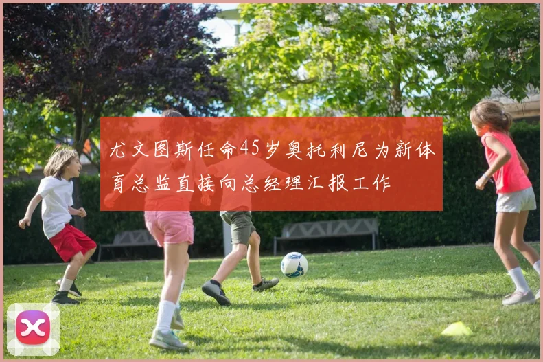 尤文图斯任命45岁奥托利尼为新体育总监直接向总经理汇报工作