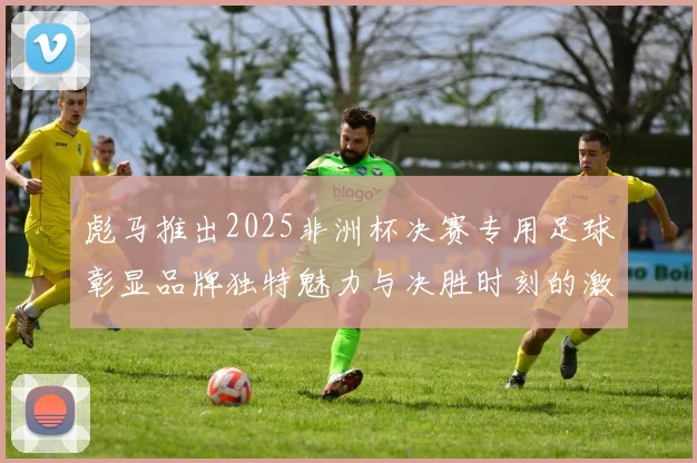 彪马推出2025非洲杯决赛专用足球彰显品牌独特魅力与决胜时刻的激情